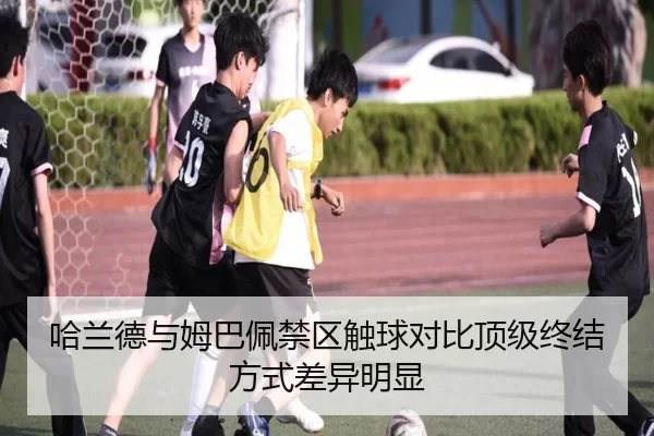 哈兰德与姆巴佩禁区触球对比顶级终结方式差异明显