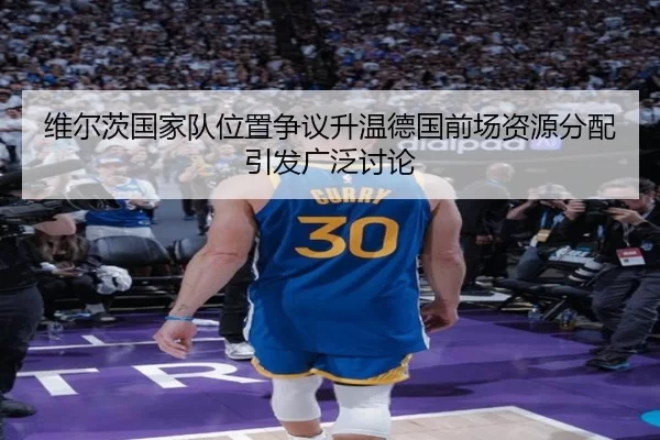 维尔茨国家队位置争议升温德国前场资源分配引发广泛讨论